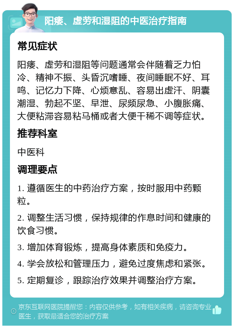 阳痿、虚劳和湿阻的中医治疗指南 常见症状 阳痿、虚劳和湿阻等问题通常会伴随着乏力怕冷、精神不振、头昏沉嗜睡、夜间睡眠不好、耳鸣、记忆力下降、心烦意乱、容易出虚汗、阴囊潮湿、勃起不坚、早泄、尿频尿急、小腹胀痛、大便粘滞容易粘马桶或者大便干稀不调等症状。 推荐科室 中医科 调理要点 1. 遵循医生的中药治疗方案，按时服用中药颗粒。 2. 调整生活习惯，保持规律的作息时间和健康的饮食习惯。 3. 增加体育锻炼，提高身体素质和免疫力。 4. 学会放松和管理压力，避免过度焦虑和紧张。 5. 定期复诊，跟踪治疗效果并调整治疗方案。