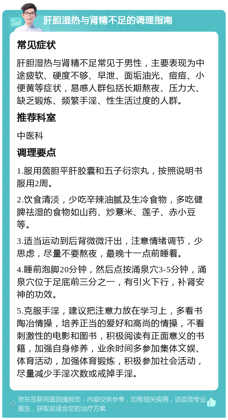 肝胆湿热与肾精不足的调理指南 常见症状 肝胆湿热与肾精不足常见于男性，主要表现为中途疲软、硬度不够、早泄、面垢油光、痘痘、小便黄等症状，易感人群包括长期熬夜、压力大、缺乏锻炼、频繁手淫、性生活过度的人群。 推荐科室 中医科 调理要点 1.服用茵胆平肝胶囊和五子衍宗丸，按照说明书服用2周。 2.饮食清淡，少吃辛辣油腻及生冷食物，多吃健脾祛湿的食物如山药、炒薏米、莲子、赤小豆等。 3.适当运动到后背微微汗出，注意情绪调节，少思虑，尽量不要熬夜，最晚十一点前睡着。 4.睡前泡脚20分钟，然后点按涌泉穴3-5分钟，涌泉穴位于足底前三分之一，有引火下行，补肾安神的功效。 5.克服手淫，建议把注意力放在学习上，多看书陶冶情操，培养正当的爱好和高尚的情操，不看刺激性的电影和图书，积极阅读有正面意义的书籍，加强自身修养，业余时间多参加集体文娱、体育活动，加强体育锻炼，积极参加社会活动，尽量减少手淫次数或戒掉手淫。