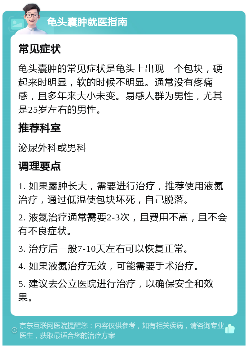 龟头囊肿就医指南 常见症状 龟头囊肿的常见症状是龟头上出现一个包块，硬起来时明显，软的时候不明显。通常没有疼痛感，且多年来大小未变。易感人群为男性，尤其是25岁左右的男性。 推荐科室 泌尿外科或男科 调理要点 1. 如果囊肿长大，需要进行治疗，推荐使用液氮治疗，通过低温使包块坏死，自己脱落。 2. 液氮治疗通常需要2-3次，且费用不高，且不会有不良症状。 3. 治疗后一般7-10天左右可以恢复正常。 4. 如果液氮治疗无效，可能需要手术治疗。 5. 建议去公立医院进行治疗，以确保安全和效果。