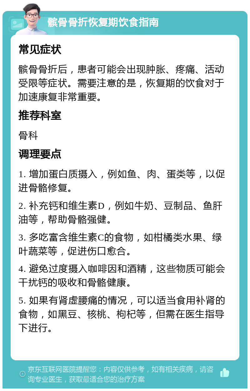 髌骨骨折恢复期饮食指南 常见症状 髌骨骨折后，患者可能会出现肿胀、疼痛、活动受限等症状。需要注意的是，恢复期的饮食对于加速康复非常重要。 推荐科室 骨科 调理要点 1. 增加蛋白质摄入，例如鱼、肉、蛋类等，以促进骨骼修复。 2. 补充钙和维生素D，例如牛奶、豆制品、鱼肝油等，帮助骨骼强健。 3. 多吃富含维生素C的食物，如柑橘类水果、绿叶蔬菜等，促进伤口愈合。 4. 避免过度摄入咖啡因和酒精，这些物质可能会干扰钙的吸收和骨骼健康。 5. 如果有肾虚腰痛的情况，可以适当食用补肾的食物，如黑豆、核桃、枸杞等，但需在医生指导下进行。