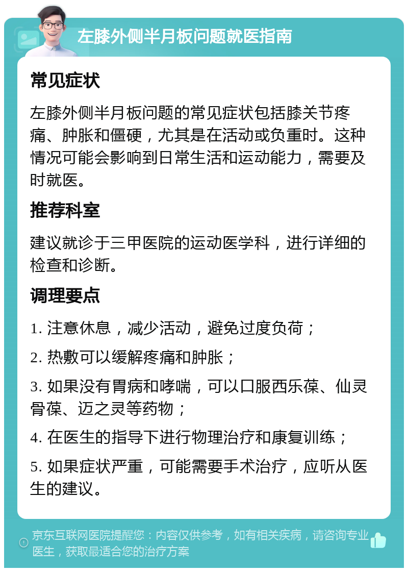 左膝外侧半月板问题就医指南 常见症状 左膝外侧半月板问题的常见症状包括膝关节疼痛、肿胀和僵硬，尤其是在活动或负重时。这种情况可能会影响到日常生活和运动能力，需要及时就医。 推荐科室 建议就诊于三甲医院的运动医学科，进行详细的检查和诊断。 调理要点 1. 注意休息，减少活动，避免过度负荷； 2. 热敷可以缓解疼痛和肿胀； 3. 如果没有胃病和哮喘，可以口服西乐葆、仙灵骨葆、迈之灵等药物； 4. 在医生的指导下进行物理治疗和康复训练； 5. 如果症状严重，可能需要手术治疗，应听从医生的建议。