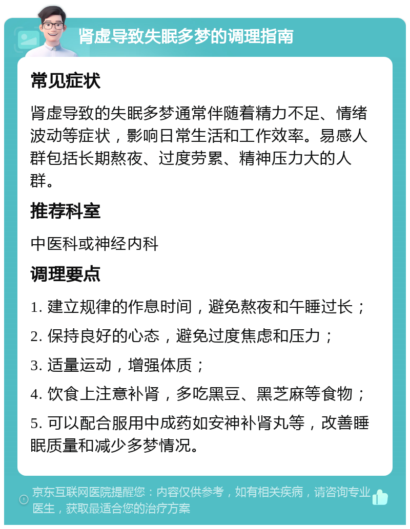 肾虚导致失眠多梦的调理指南 常见症状 肾虚导致的失眠多梦通常伴随着精力不足、情绪波动等症状，影响日常生活和工作效率。易感人群包括长期熬夜、过度劳累、精神压力大的人群。 推荐科室 中医科或神经内科 调理要点 1. 建立规律的作息时间，避免熬夜和午睡过长； 2. 保持良好的心态，避免过度焦虑和压力； 3. 适量运动，增强体质； 4. 饮食上注意补肾，多吃黑豆、黑芝麻等食物； 5. 可以配合服用中成药如安神补肾丸等，改善睡眠质量和减少多梦情况。