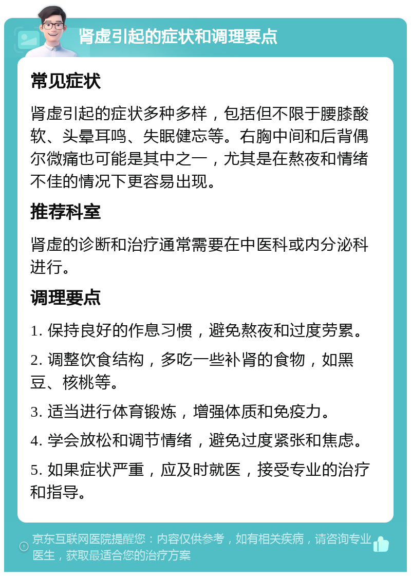 肾虚引起的症状和调理要点 常见症状 肾虚引起的症状多种多样，包括但不限于腰膝酸软、头晕耳鸣、失眠健忘等。右胸中间和后背偶尔微痛也可能是其中之一，尤其是在熬夜和情绪不佳的情况下更容易出现。 推荐科室 肾虚的诊断和治疗通常需要在中医科或内分泌科进行。 调理要点 1. 保持良好的作息习惯，避免熬夜和过度劳累。 2. 调整饮食结构，多吃一些补肾的食物，如黑豆、核桃等。 3. 适当进行体育锻炼，增强体质和免疫力。 4. 学会放松和调节情绪，避免过度紧张和焦虑。 5. 如果症状严重，应及时就医，接受专业的治疗和指导。