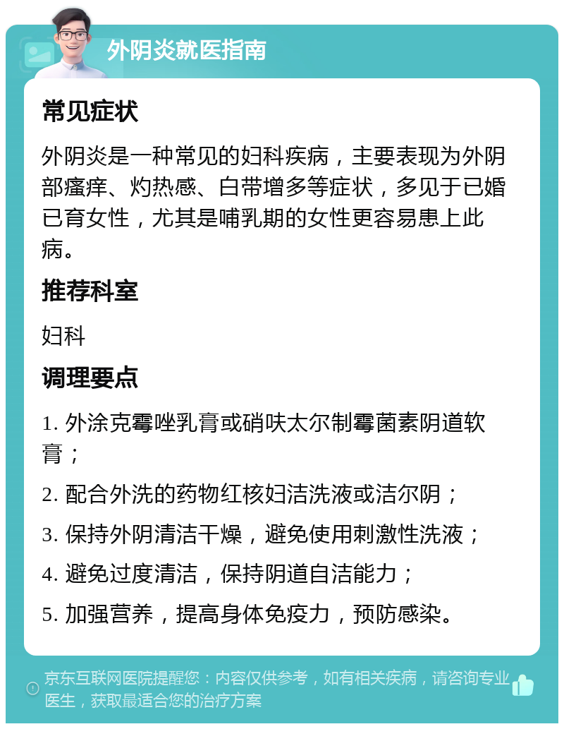 外阴炎就医指南 常见症状 外阴炎是一种常见的妇科疾病，主要表现为外阴部瘙痒、灼热感、白带增多等症状，多见于已婚已育女性，尤其是哺乳期的女性更容易患上此病。 推荐科室 妇科 调理要点 1. 外涂克霉唑乳膏或硝呋太尔制霉菌素阴道软膏； 2. 配合外洗的药物红核妇洁洗液或洁尔阴； 3. 保持外阴清洁干燥，避免使用刺激性洗液； 4. 避免过度清洁，保持阴道自洁能力； 5. 加强营养，提高身体免疫力，预防感染。