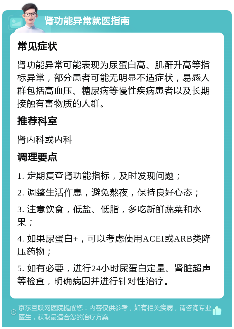 肾功能异常就医指南 常见症状 肾功能异常可能表现为尿蛋白高、肌酐升高等指标异常，部分患者可能无明显不适症状，易感人群包括高血压、糖尿病等慢性疾病患者以及长期接触有害物质的人群。 推荐科室 肾内科或内科 调理要点 1. 定期复查肾功能指标，及时发现问题； 2. 调整生活作息，避免熬夜，保持良好心态； 3. 注意饮食，低盐、低脂，多吃新鲜蔬菜和水果； 4. 如果尿蛋白+，可以考虑使用ACEI或ARB类降压药物； 5. 如有必要，进行24小时尿蛋白定量、肾脏超声等检查，明确病因并进行针对性治疗。