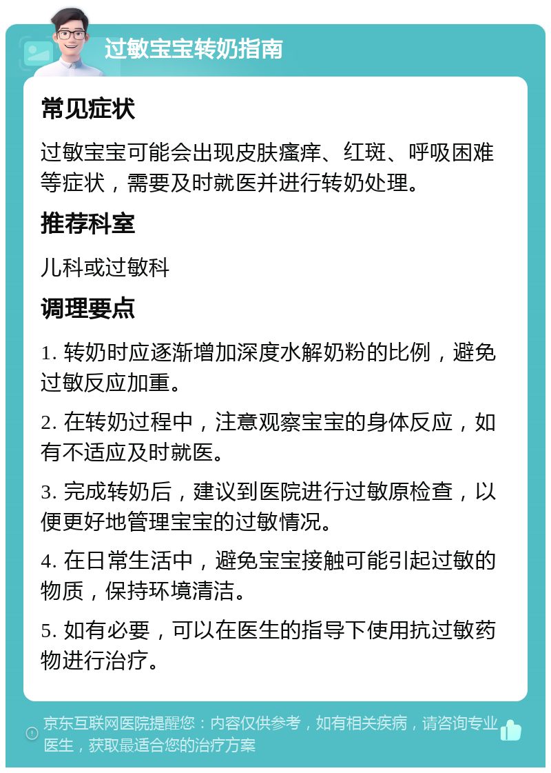 过敏宝宝转奶指南 常见症状 过敏宝宝可能会出现皮肤瘙痒、红斑、呼吸困难等症状，需要及时就医并进行转奶处理。 推荐科室 儿科或过敏科 调理要点 1. 转奶时应逐渐增加深度水解奶粉的比例，避免过敏反应加重。 2. 在转奶过程中，注意观察宝宝的身体反应，如有不适应及时就医。 3. 完成转奶后，建议到医院进行过敏原检查，以便更好地管理宝宝的过敏情况。 4. 在日常生活中，避免宝宝接触可能引起过敏的物质，保持环境清洁。 5. 如有必要，可以在医生的指导下使用抗过敏药物进行治疗。