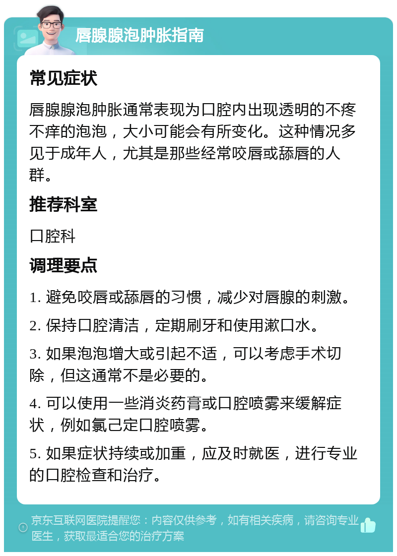 唇腺腺泡肿胀指南 常见症状 唇腺腺泡肿胀通常表现为口腔内出现透明的不疼不痒的泡泡，大小可能会有所变化。这种情况多见于成年人，尤其是那些经常咬唇或舔唇的人群。 推荐科室 口腔科 调理要点 1. 避免咬唇或舔唇的习惯，减少对唇腺的刺激。 2. 保持口腔清洁，定期刷牙和使用漱口水。 3. 如果泡泡增大或引起不适，可以考虑手术切除，但这通常不是必要的。 4. 可以使用一些消炎药膏或口腔喷雾来缓解症状，例如氯己定口腔喷雾。 5. 如果症状持续或加重，应及时就医，进行专业的口腔检查和治疗。