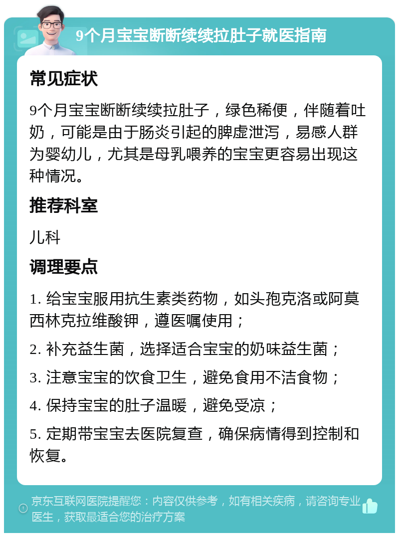 9个月宝宝断断续续拉肚子就医指南 常见症状 9个月宝宝断断续续拉肚子，绿色稀便，伴随着吐奶，可能是由于肠炎引起的脾虚泄泻，易感人群为婴幼儿，尤其是母乳喂养的宝宝更容易出现这种情况。 推荐科室 儿科 调理要点 1. 给宝宝服用抗生素类药物，如头孢克洛或阿莫西林克拉维酸钾，遵医嘱使用； 2. 补充益生菌，选择适合宝宝的奶味益生菌； 3. 注意宝宝的饮食卫生，避免食用不洁食物； 4. 保持宝宝的肚子温暖，避免受凉； 5. 定期带宝宝去医院复查，确保病情得到控制和恢复。