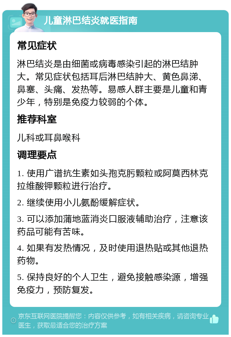 儿童淋巴结炎就医指南 常见症状 淋巴结炎是由细菌或病毒感染引起的淋巴结肿大。常见症状包括耳后淋巴结肿大、黄色鼻涕、鼻塞、头痛、发热等。易感人群主要是儿童和青少年，特别是免疫力较弱的个体。 推荐科室 儿科或耳鼻喉科 调理要点 1. 使用广谱抗生素如头孢克肟颗粒或阿莫西林克拉维酸钾颗粒进行治疗。 2. 继续使用小儿氨酚缓解症状。 3. 可以添加蒲地蓝消炎口服液辅助治疗，注意该药品可能有苦味。 4. 如果有发热情况，及时使用退热贴或其他退热药物。 5. 保持良好的个人卫生，避免接触感染源，增强免疫力，预防复发。