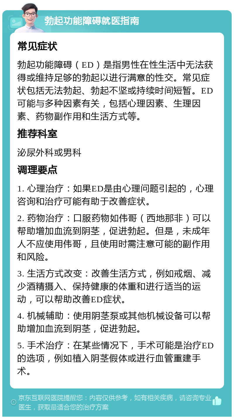 勃起功能障碍就医指南 常见症状 勃起功能障碍（ED）是指男性在性生活中无法获得或维持足够的勃起以进行满意的性交。常见症状包括无法勃起、勃起不坚或持续时间短暂。ED可能与多种因素有关，包括心理因素、生理因素、药物副作用和生活方式等。 推荐科室 泌尿外科或男科 调理要点 1. 心理治疗：如果ED是由心理问题引起的，心理咨询和治疗可能有助于改善症状。 2. 药物治疗：口服药物如伟哥（西地那非）可以帮助增加血流到阴茎，促进勃起。但是，未成年人不应使用伟哥，且使用时需注意可能的副作用和风险。 3. 生活方式改变：改善生活方式，例如戒烟、减少酒精摄入、保持健康的体重和进行适当的运动，可以帮助改善ED症状。 4. 机械辅助：使用阴茎泵或其他机械设备可以帮助增加血流到阴茎，促进勃起。 5. 手术治疗：在某些情况下，手术可能是治疗ED的选项，例如植入阴茎假体或进行血管重建手术。