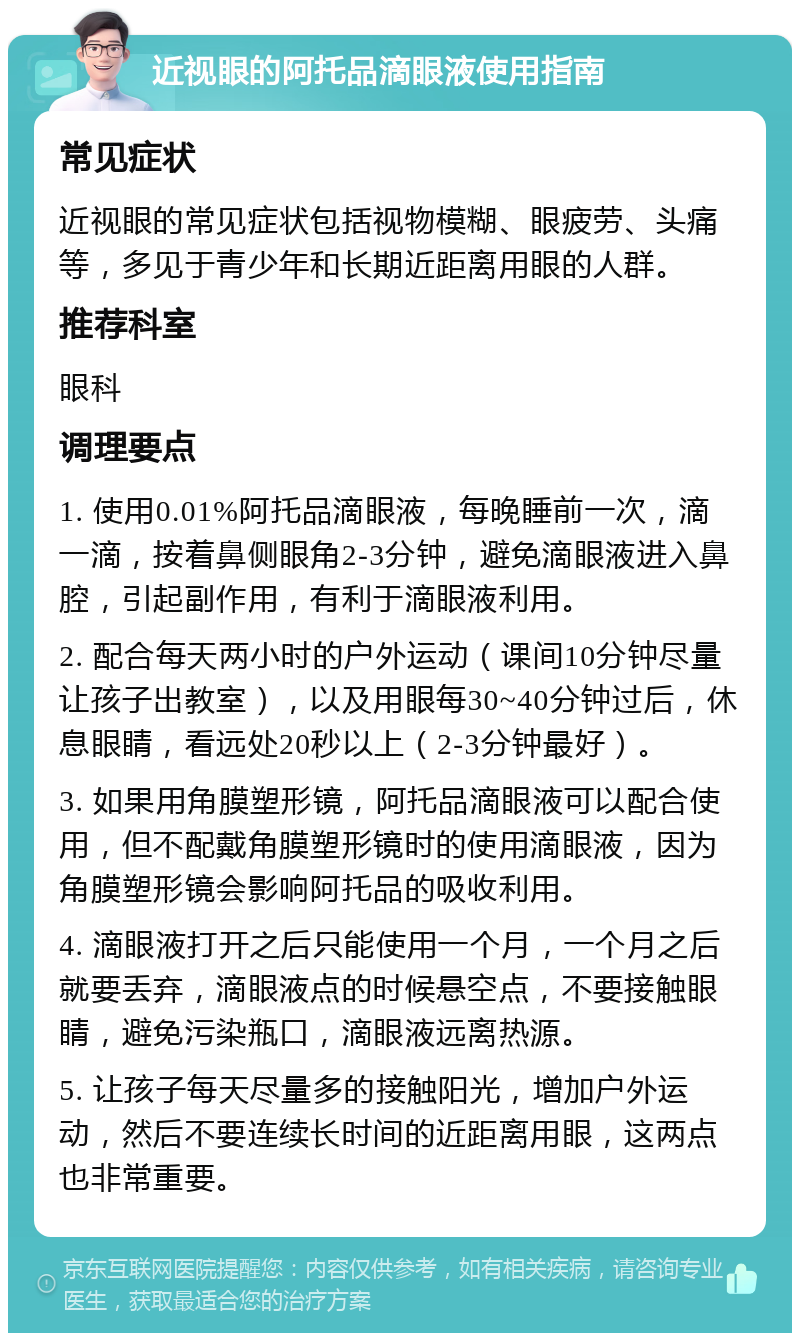 近视眼的阿托品滴眼液使用指南 常见症状 近视眼的常见症状包括视物模糊、眼疲劳、头痛等，多见于青少年和长期近距离用眼的人群。 推荐科室 眼科 调理要点 1. 使用0.01%阿托品滴眼液，每晚睡前一次，滴一滴，按着鼻侧眼角2-3分钟，避免滴眼液进入鼻腔，引起副作用，有利于滴眼液利用。 2. 配合每天两小时的户外运动（课间10分钟尽量让孩子出教室），以及用眼每30~40分钟过后，休息眼睛，看远处20秒以上（2-3分钟最好）。 3. 如果用角膜塑形镜，阿托品滴眼液可以配合使用，但不配戴角膜塑形镜时的使用滴眼液，因为角膜塑形镜会影响阿托品的吸收利用。 4. 滴眼液打开之后只能使用一个月，一个月之后就要丢弃，滴眼液点的时候悬空点，不要接触眼睛，避免污染瓶口，滴眼液远离热源。 5. 让孩子每天尽量多的接触阳光，增加户外运动，然后不要连续长时间的近距离用眼，这两点也非常重要。