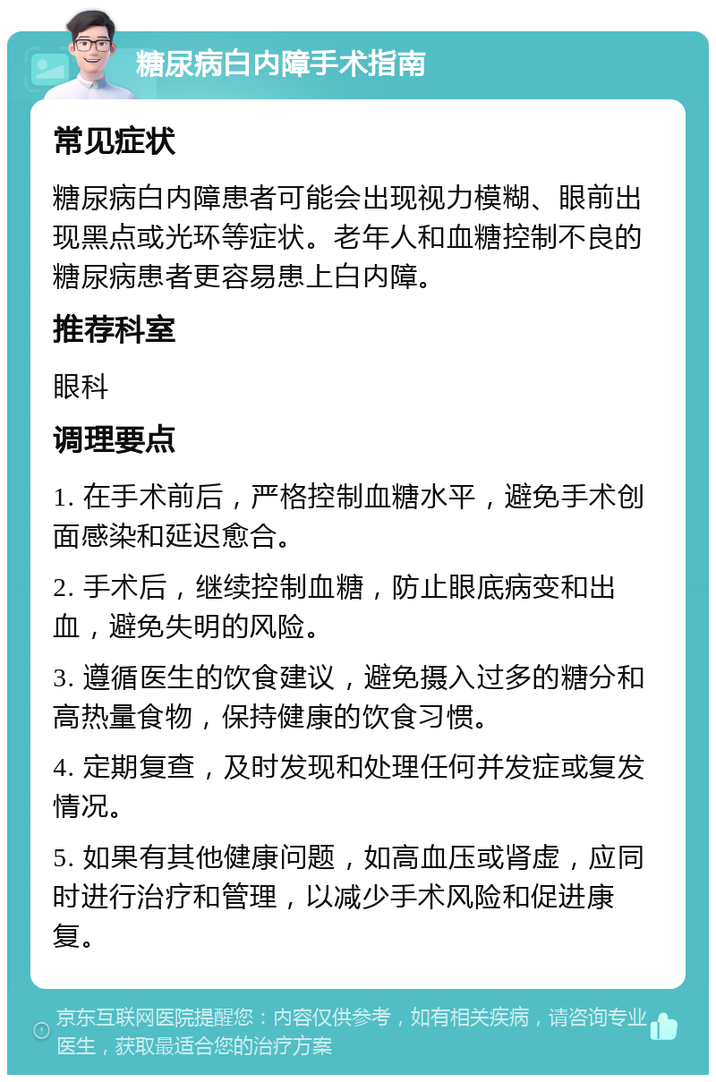 糖尿病白内障手术指南 常见症状 糖尿病白内障患者可能会出现视力模糊、眼前出现黑点或光环等症状。老年人和血糖控制不良的糖尿病患者更容易患上白内障。 推荐科室 眼科 调理要点 1. 在手术前后，严格控制血糖水平，避免手术创面感染和延迟愈合。 2. 手术后，继续控制血糖，防止眼底病变和出血，避免失明的风险。 3. 遵循医生的饮食建议，避免摄入过多的糖分和高热量食物，保持健康的饮食习惯。 4. 定期复查，及时发现和处理任何并发症或复发情况。 5. 如果有其他健康问题，如高血压或肾虚，应同时进行治疗和管理，以减少手术风险和促进康复。