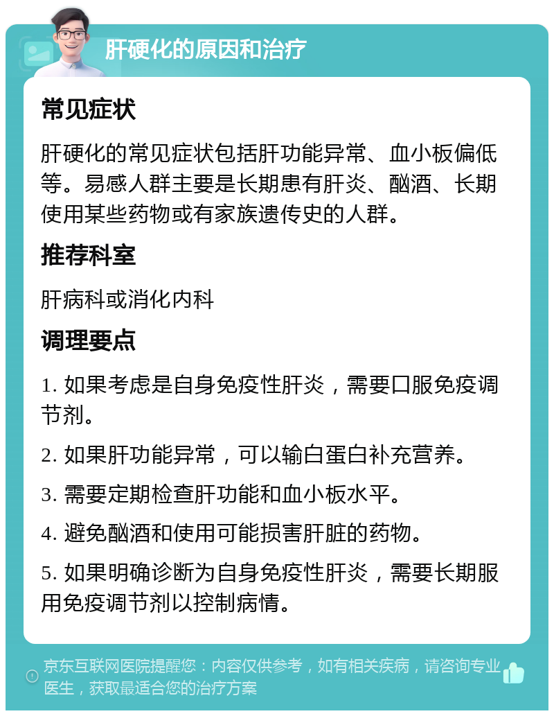 肝硬化的原因和治疗 常见症状 肝硬化的常见症状包括肝功能异常、血小板偏低等。易感人群主要是长期患有肝炎、酗酒、长期使用某些药物或有家族遗传史的人群。 推荐科室 肝病科或消化内科 调理要点 1. 如果考虑是自身免疫性肝炎，需要口服免疫调节剂。 2. 如果肝功能异常，可以输白蛋白补充营养。 3. 需要定期检查肝功能和血小板水平。 4. 避免酗酒和使用可能损害肝脏的药物。 5. 如果明确诊断为自身免疫性肝炎，需要长期服用免疫调节剂以控制病情。