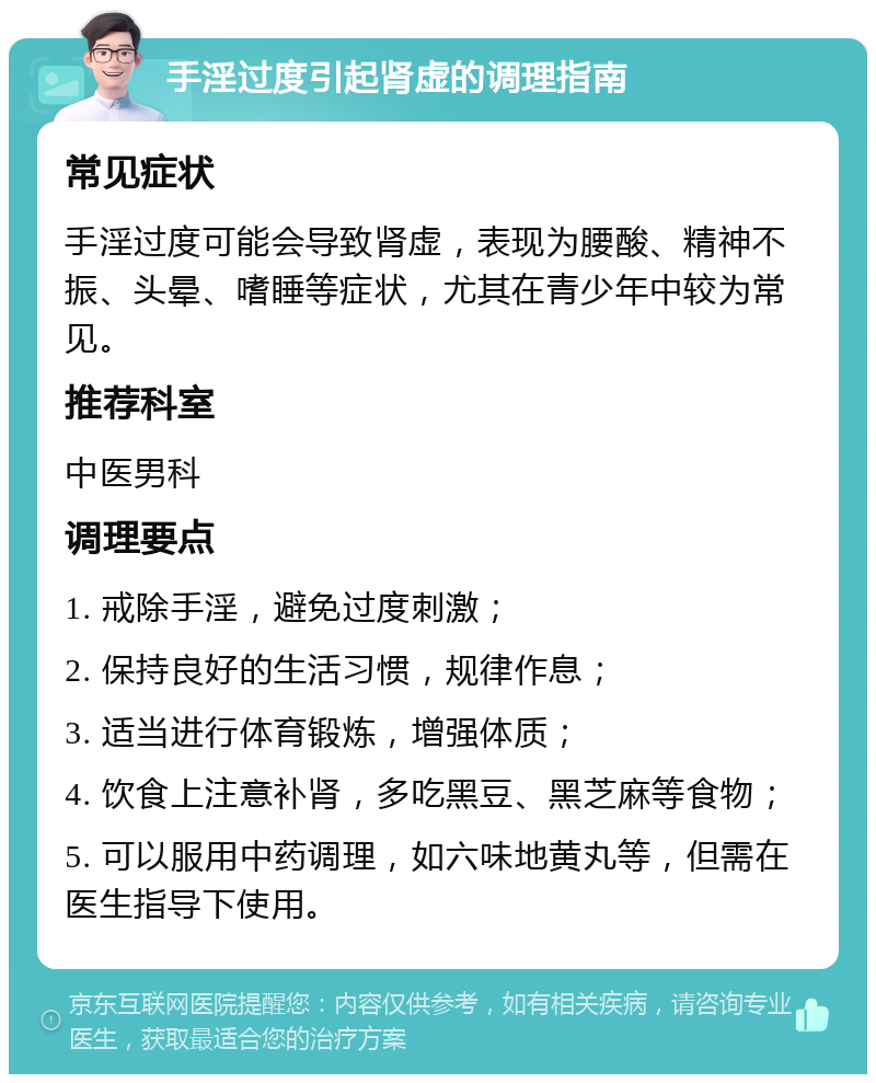 手淫过度引起肾虚的调理指南 常见症状 手淫过度可能会导致肾虚，表现为腰酸、精神不振、头晕、嗜睡等症状，尤其在青少年中较为常见。 推荐科室 中医男科 调理要点 1. 戒除手淫，避免过度刺激； 2. 保持良好的生活习惯，规律作息； 3. 适当进行体育锻炼，增强体质； 4. 饮食上注意补肾，多吃黑豆、黑芝麻等食物； 5. 可以服用中药调理，如六味地黄丸等，但需在医生指导下使用。