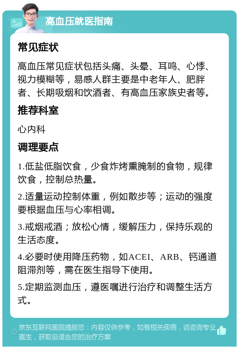 高血压就医指南 常见症状 高血压常见症状包括头痛、头晕、耳鸣、心悸、视力模糊等，易感人群主要是中老年人、肥胖者、长期吸烟和饮酒者、有高血压家族史者等。 推荐科室 心内科 调理要点 1.低盐低脂饮食，少食炸烤熏腌制的食物，规律饮食，控制总热量。 2.适量运动控制体重，例如散步等；运动的强度要根据血压与心率相调。 3.戒烟戒酒；放松心情，缓解压力，保持乐观的生活态度。 4.必要时使用降压药物，如ACEI、ARB、钙通道阻滞剂等，需在医生指导下使用。 5.定期监测血压，遵医嘱进行治疗和调整生活方式。