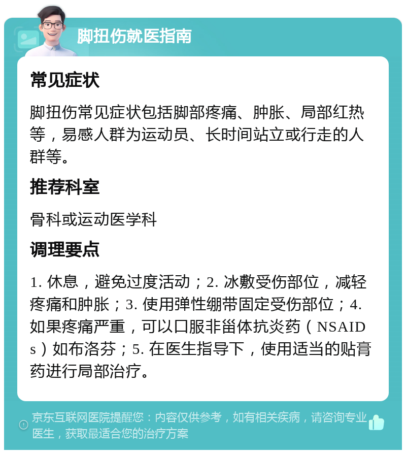 脚扭伤就医指南 常见症状 脚扭伤常见症状包括脚部疼痛、肿胀、局部红热等，易感人群为运动员、长时间站立或行走的人群等。 推荐科室 骨科或运动医学科 调理要点 1. 休息，避免过度活动；2. 冰敷受伤部位，减轻疼痛和肿胀；3. 使用弹性绷带固定受伤部位；4. 如果疼痛严重，可以口服非甾体抗炎药（NSAIDs）如布洛芬；5. 在医生指导下，使用适当的贴膏药进行局部治疗。