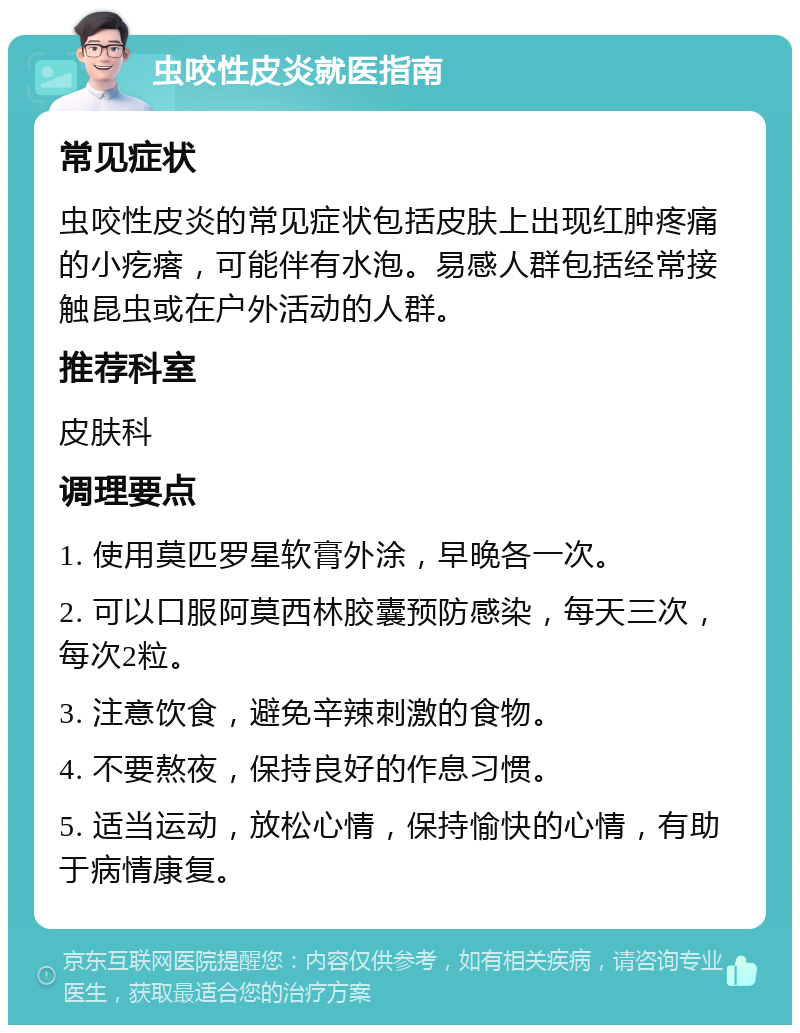 虫咬性皮炎就医指南 常见症状 虫咬性皮炎的常见症状包括皮肤上出现红肿疼痛的小疙瘩，可能伴有水泡。易感人群包括经常接触昆虫或在户外活动的人群。 推荐科室 皮肤科 调理要点 1. 使用莫匹罗星软膏外涂，早晚各一次。 2. 可以口服阿莫西林胶囊预防感染，每天三次，每次2粒。 3. 注意饮食，避免辛辣刺激的食物。 4. 不要熬夜，保持良好的作息习惯。 5. 适当运动，放松心情，保持愉快的心情，有助于病情康复。