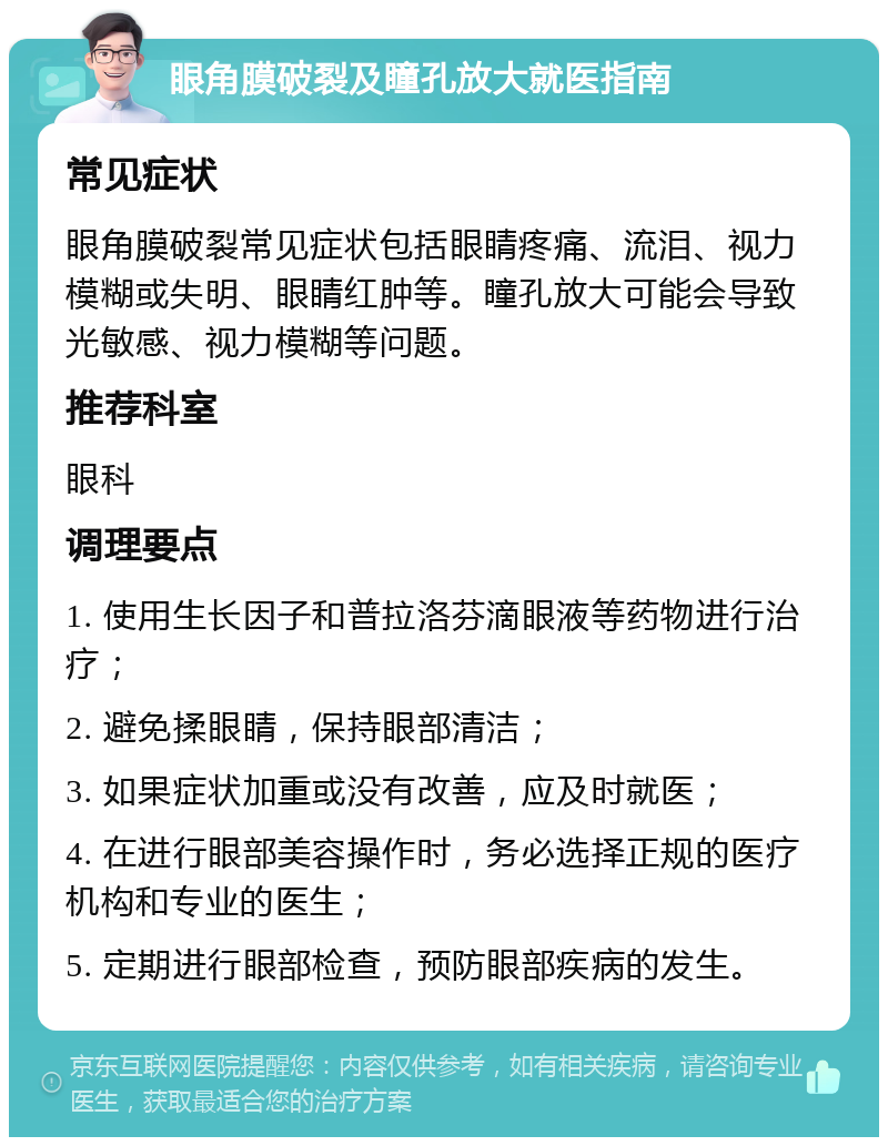 眼角膜破裂及瞳孔放大就医指南 常见症状 眼角膜破裂常见症状包括眼睛疼痛、流泪、视力模糊或失明、眼睛红肿等。瞳孔放大可能会导致光敏感、视力模糊等问题。 推荐科室 眼科 调理要点 1. 使用生长因子和普拉洛芬滴眼液等药物进行治疗； 2. 避免揉眼睛，保持眼部清洁； 3. 如果症状加重或没有改善，应及时就医； 4. 在进行眼部美容操作时，务必选择正规的医疗机构和专业的医生； 5. 定期进行眼部检查，预防眼部疾病的发生。