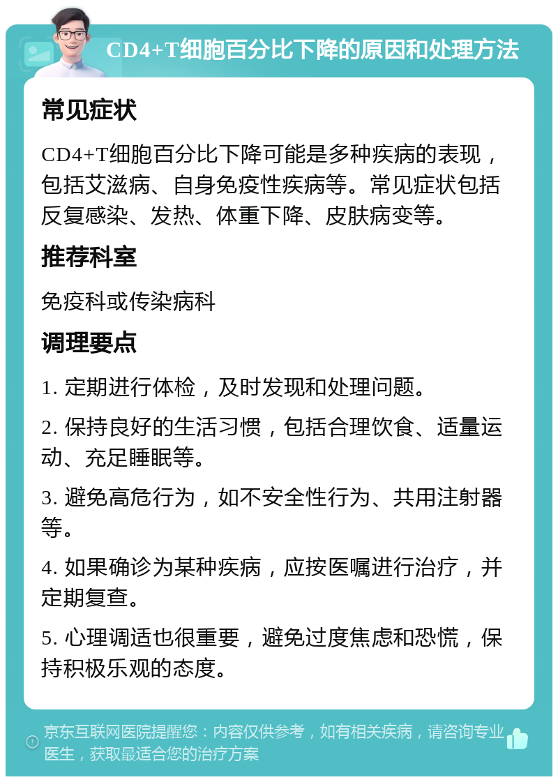 CD4+T细胞百分比下降的原因和处理方法 常见症状 CD4+T细胞百分比下降可能是多种疾病的表现，包括艾滋病、自身免疫性疾病等。常见症状包括反复感染、发热、体重下降、皮肤病变等。 推荐科室 免疫科或传染病科 调理要点 1. 定期进行体检，及时发现和处理问题。 2. 保持良好的生活习惯，包括合理饮食、适量运动、充足睡眠等。 3. 避免高危行为，如不安全性行为、共用注射器等。 4. 如果确诊为某种疾病，应按医嘱进行治疗，并定期复查。 5. 心理调适也很重要，避免过度焦虑和恐慌，保持积极乐观的态度。