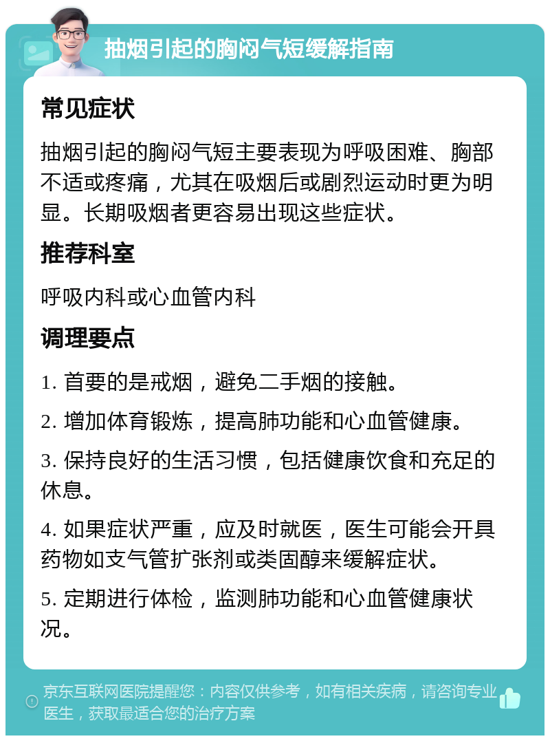 抽烟引起的胸闷气短缓解指南 常见症状 抽烟引起的胸闷气短主要表现为呼吸困难、胸部不适或疼痛，尤其在吸烟后或剧烈运动时更为明显。长期吸烟者更容易出现这些症状。 推荐科室 呼吸内科或心血管内科 调理要点 1. 首要的是戒烟，避免二手烟的接触。 2. 增加体育锻炼，提高肺功能和心血管健康。 3. 保持良好的生活习惯，包括健康饮食和充足的休息。 4. 如果症状严重，应及时就医，医生可能会开具药物如支气管扩张剂或类固醇来缓解症状。 5. 定期进行体检，监测肺功能和心血管健康状况。