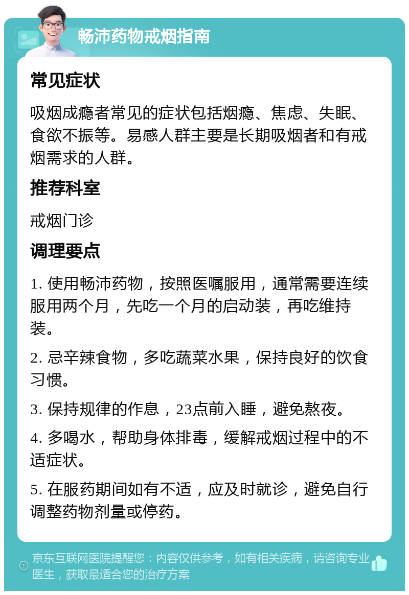 畅沛药物戒烟指南 常见症状 吸烟成瘾者常见的症状包括烟瘾、焦虑、失眠、食欲不振等。易感人群主要是长期吸烟者和有戒烟需求的人群。 推荐科室 戒烟门诊 调理要点 1. 使用畅沛药物，按照医嘱服用，通常需要连续服用两个月，先吃一个月的启动装，再吃维持装。 2. 忌辛辣食物，多吃蔬菜水果，保持良好的饮食习惯。 3. 保持规律的作息，23点前入睡，避免熬夜。 4. 多喝水，帮助身体排毒，缓解戒烟过程中的不适症状。 5. 在服药期间如有不适，应及时就诊，避免自行调整药物剂量或停药。