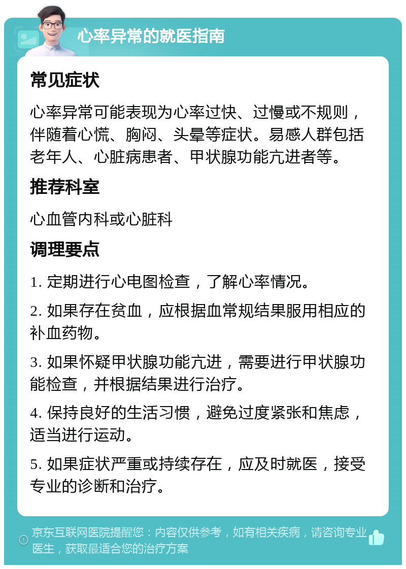 心率异常的就医指南 常见症状 心率异常可能表现为心率过快、过慢或不规则，伴随着心慌、胸闷、头晕等症状。易感人群包括老年人、心脏病患者、甲状腺功能亢进者等。 推荐科室 心血管内科或心脏科 调理要点 1. 定期进行心电图检查，了解心率情况。 2. 如果存在贫血，应根据血常规结果服用相应的补血药物。 3. 如果怀疑甲状腺功能亢进，需要进行甲状腺功能检查，并根据结果进行治疗。 4. 保持良好的生活习惯，避免过度紧张和焦虑，适当进行运动。 5. 如果症状严重或持续存在，应及时就医，接受专业的诊断和治疗。