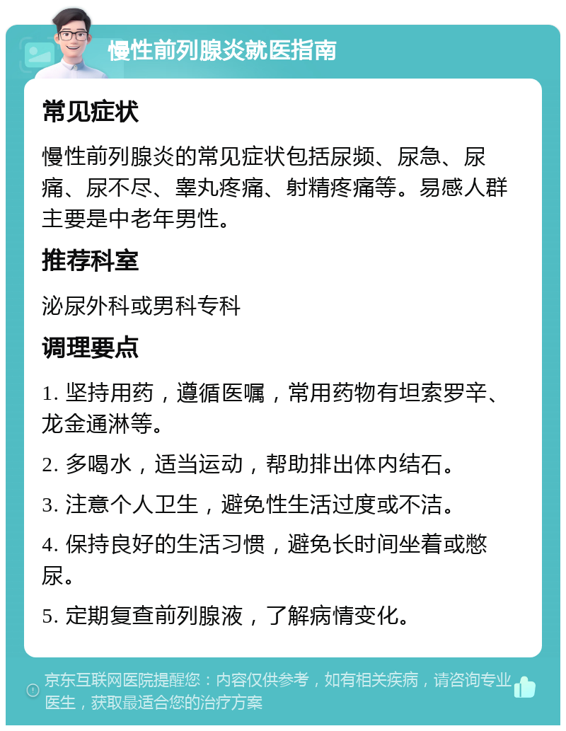 慢性前列腺炎就医指南 常见症状 慢性前列腺炎的常见症状包括尿频、尿急、尿痛、尿不尽、睾丸疼痛、射精疼痛等。易感人群主要是中老年男性。 推荐科室 泌尿外科或男科专科 调理要点 1. 坚持用药，遵循医嘱，常用药物有坦索罗辛、龙金通淋等。 2. 多喝水，适当运动，帮助排出体内结石。 3. 注意个人卫生，避免性生活过度或不洁。 4. 保持良好的生活习惯，避免长时间坐着或憋尿。 5. 定期复查前列腺液，了解病情变化。