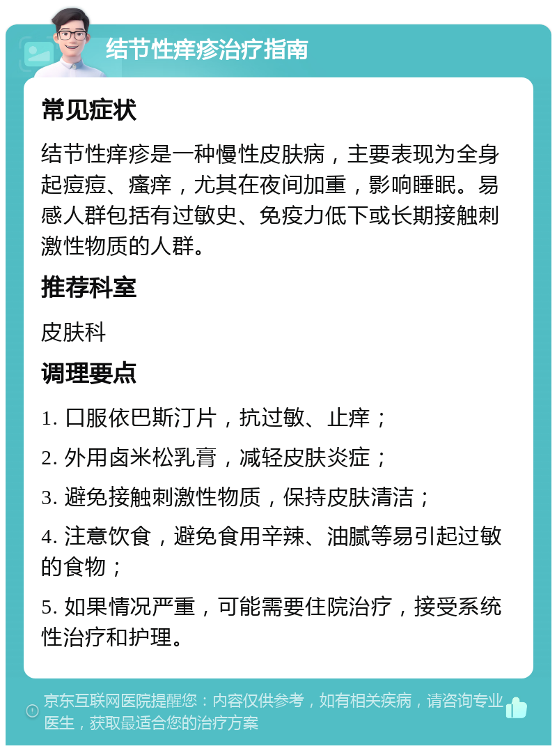 结节性痒疹治疗指南 常见症状 结节性痒疹是一种慢性皮肤病，主要表现为全身起痘痘、瘙痒，尤其在夜间加重，影响睡眠。易感人群包括有过敏史、免疫力低下或长期接触刺激性物质的人群。 推荐科室 皮肤科 调理要点 1. 口服依巴斯汀片，抗过敏、止痒； 2. 外用卤米松乳膏，减轻皮肤炎症； 3. 避免接触刺激性物质，保持皮肤清洁； 4. 注意饮食，避免食用辛辣、油腻等易引起过敏的食物； 5. 如果情况严重，可能需要住院治疗，接受系统性治疗和护理。