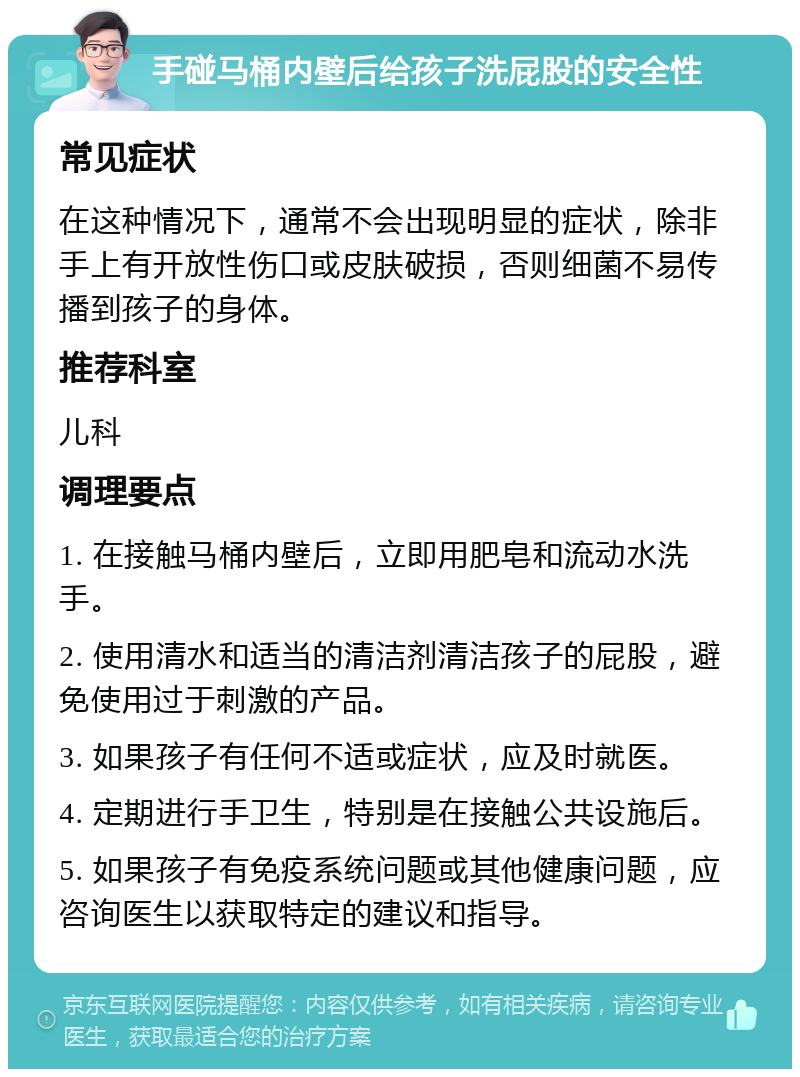 手碰马桶内壁后给孩子洗屁股的安全性 常见症状 在这种情况下，通常不会出现明显的症状，除非手上有开放性伤口或皮肤破损，否则细菌不易传播到孩子的身体。 推荐科室 儿科 调理要点 1. 在接触马桶内壁后，立即用肥皂和流动水洗手。 2. 使用清水和适当的清洁剂清洁孩子的屁股，避免使用过于刺激的产品。 3. 如果孩子有任何不适或症状，应及时就医。 4. 定期进行手卫生，特别是在接触公共设施后。 5. 如果孩子有免疫系统问题或其他健康问题，应咨询医生以获取特定的建议和指导。