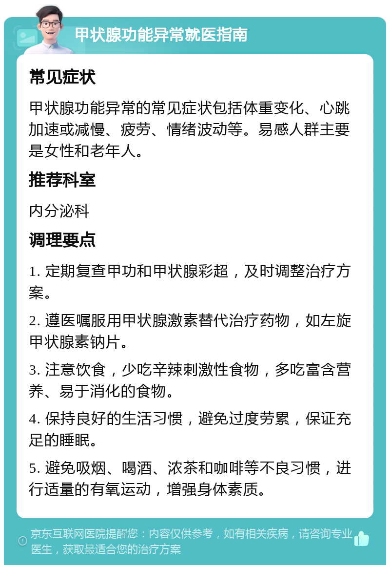 甲状腺功能异常就医指南 常见症状 甲状腺功能异常的常见症状包括体重变化、心跳加速或减慢、疲劳、情绪波动等。易感人群主要是女性和老年人。 推荐科室 内分泌科 调理要点 1. 定期复查甲功和甲状腺彩超，及时调整治疗方案。 2. 遵医嘱服用甲状腺激素替代治疗药物，如左旋甲状腺素钠片。 3. 注意饮食，少吃辛辣刺激性食物，多吃富含营养、易于消化的食物。 4. 保持良好的生活习惯，避免过度劳累，保证充足的睡眠。 5. 避免吸烟、喝酒、浓茶和咖啡等不良习惯，进行适量的有氧运动，增强身体素质。