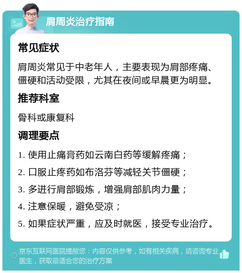 肩周炎治疗指南 常见症状 肩周炎常见于中老年人，主要表现为肩部疼痛、僵硬和活动受限，尤其在夜间或早晨更为明显。 推荐科室 骨科或康复科 调理要点 1. 使用止痛膏药如云南白药等缓解疼痛； 2. 口服止疼药如布洛芬等减轻关节僵硬； 3. 多进行肩部锻炼，增强肩部肌肉力量； 4. 注意保暖，避免受凉； 5. 如果症状严重，应及时就医，接受专业治疗。