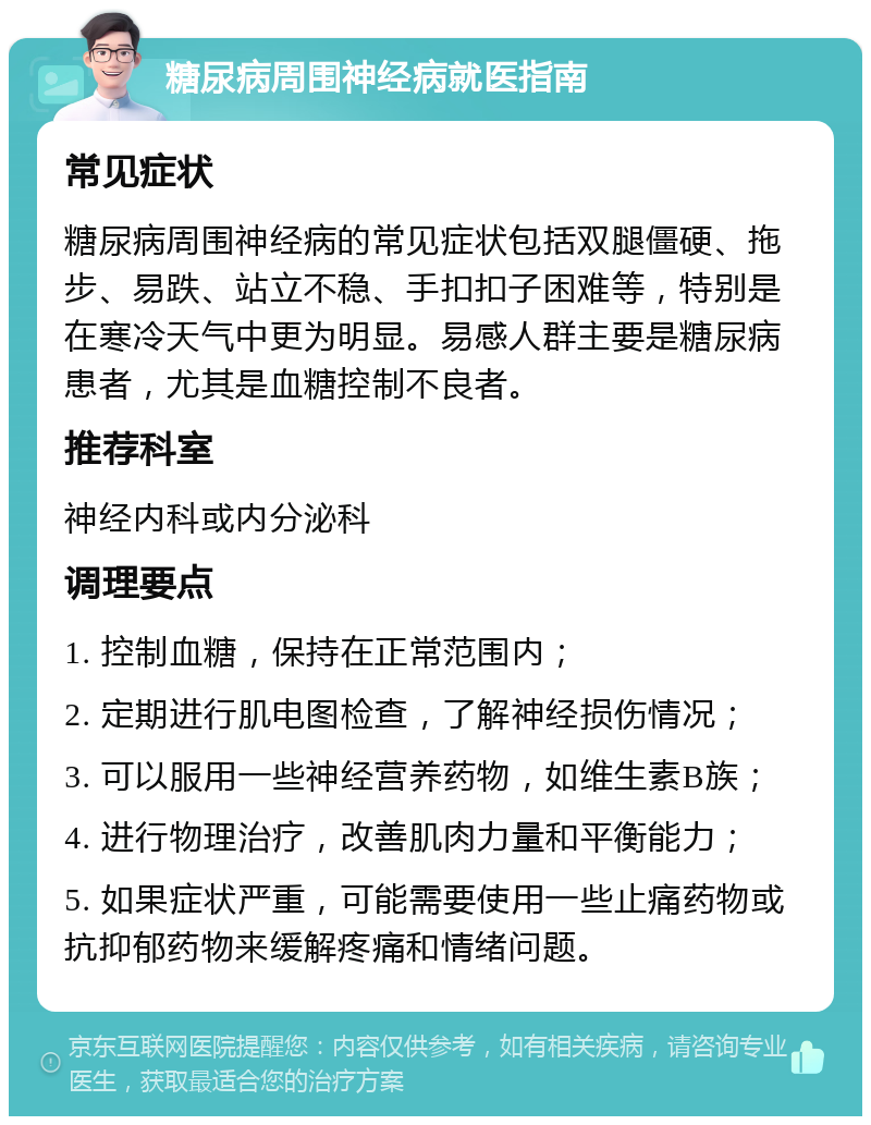 糖尿病周围神经病就医指南 常见症状 糖尿病周围神经病的常见症状包括双腿僵硬、拖步、易跌、站立不稳、手扣扣子困难等，特别是在寒冷天气中更为明显。易感人群主要是糖尿病患者，尤其是血糖控制不良者。 推荐科室 神经内科或内分泌科 调理要点 1. 控制血糖，保持在正常范围内； 2. 定期进行肌电图检查，了解神经损伤情况； 3. 可以服用一些神经营养药物，如维生素B族； 4. 进行物理治疗，改善肌肉力量和平衡能力； 5. 如果症状严重，可能需要使用一些止痛药物或抗抑郁药物来缓解疼痛和情绪问题。