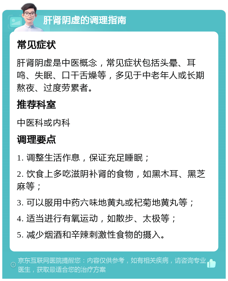 肝肾阴虚的调理指南 常见症状 肝肾阴虚是中医概念，常见症状包括头晕、耳鸣、失眠、口干舌燥等，多见于中老年人或长期熬夜、过度劳累者。 推荐科室 中医科或内科 调理要点 1. 调整生活作息，保证充足睡眠； 2. 饮食上多吃滋阴补肾的食物，如黑木耳、黑芝麻等； 3. 可以服用中药六味地黄丸或杞菊地黄丸等； 4. 适当进行有氧运动，如散步、太极等； 5. 减少烟酒和辛辣刺激性食物的摄入。