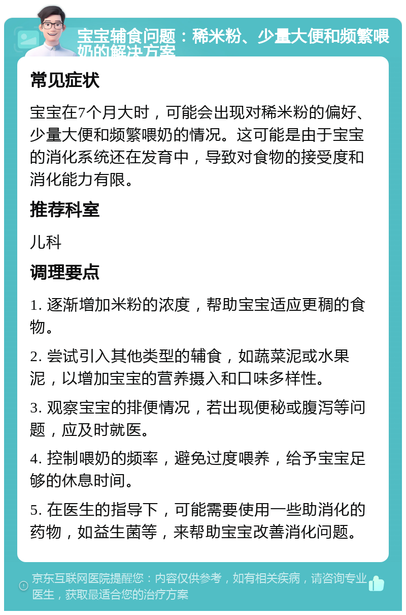 宝宝辅食问题：稀米粉、少量大便和频繁喂奶的解决方案 常见症状 宝宝在7个月大时，可能会出现对稀米粉的偏好、少量大便和频繁喂奶的情况。这可能是由于宝宝的消化系统还在发育中，导致对食物的接受度和消化能力有限。 推荐科室 儿科 调理要点 1. 逐渐增加米粉的浓度，帮助宝宝适应更稠的食物。 2. 尝试引入其他类型的辅食，如蔬菜泥或水果泥，以增加宝宝的营养摄入和口味多样性。 3. 观察宝宝的排便情况，若出现便秘或腹泻等问题，应及时就医。 4. 控制喂奶的频率，避免过度喂养，给予宝宝足够的休息时间。 5. 在医生的指导下，可能需要使用一些助消化的药物，如益生菌等，来帮助宝宝改善消化问题。