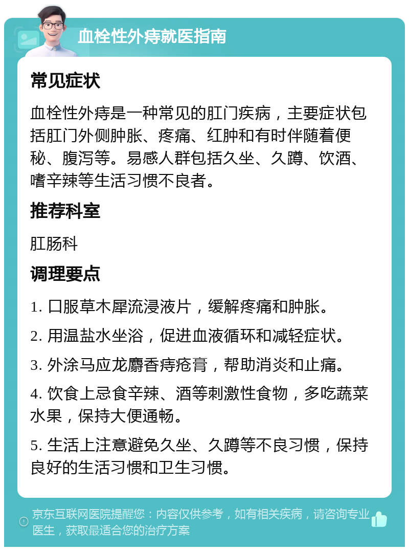 血栓性外痔就医指南 常见症状 血栓性外痔是一种常见的肛门疾病，主要症状包括肛门外侧肿胀、疼痛、红肿和有时伴随着便秘、腹泻等。易感人群包括久坐、久蹲、饮酒、嗜辛辣等生活习惯不良者。 推荐科室 肛肠科 调理要点 1. 口服草木犀流浸液片，缓解疼痛和肿胀。 2. 用温盐水坐浴，促进血液循环和减轻症状。 3. 外涂马应龙麝香痔疮膏，帮助消炎和止痛。 4. 饮食上忌食辛辣、酒等刺激性食物，多吃蔬菜水果，保持大便通畅。 5. 生活上注意避免久坐、久蹲等不良习惯，保持良好的生活习惯和卫生习惯。