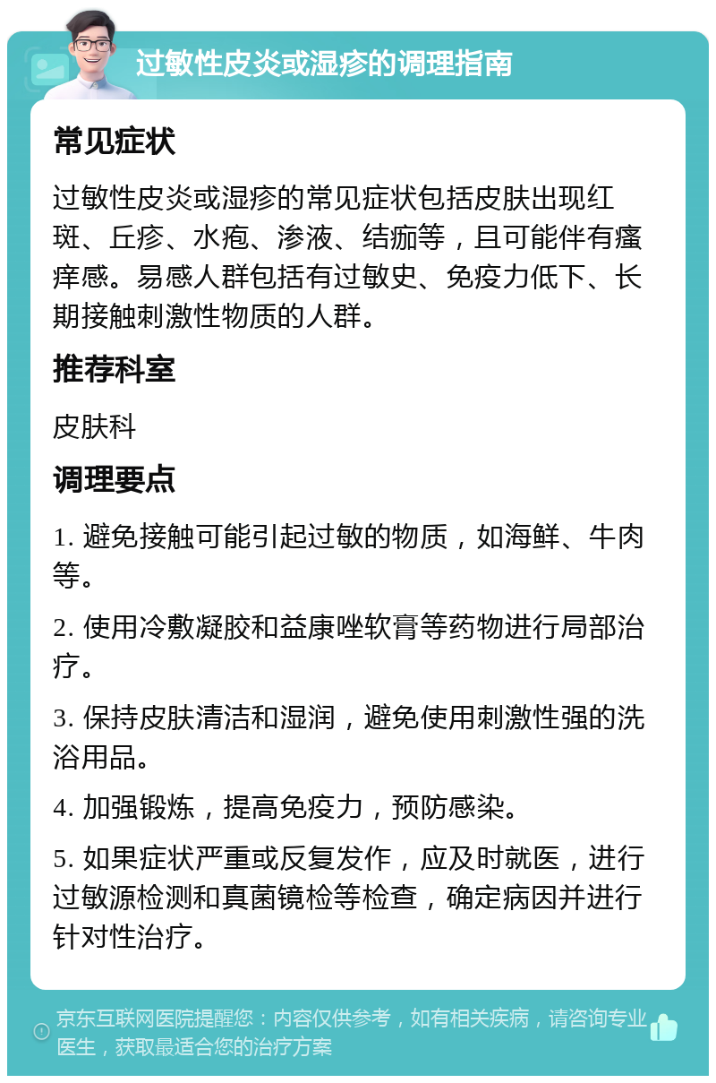 过敏性皮炎或湿疹的调理指南 常见症状 过敏性皮炎或湿疹的常见症状包括皮肤出现红斑、丘疹、水疱、渗液、结痂等，且可能伴有瘙痒感。易感人群包括有过敏史、免疫力低下、长期接触刺激性物质的人群。 推荐科室 皮肤科 调理要点 1. 避免接触可能引起过敏的物质，如海鲜、牛肉等。 2. 使用冷敷凝胶和益康唑软膏等药物进行局部治疗。 3. 保持皮肤清洁和湿润，避免使用刺激性强的洗浴用品。 4. 加强锻炼，提高免疫力，预防感染。 5. 如果症状严重或反复发作，应及时就医，进行过敏源检测和真菌镜检等检查，确定病因并进行针对性治疗。