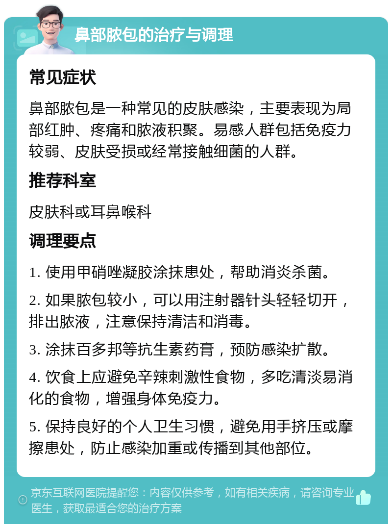 鼻部脓包的治疗与调理 常见症状 鼻部脓包是一种常见的皮肤感染，主要表现为局部红肿、疼痛和脓液积聚。易感人群包括免疫力较弱、皮肤受损或经常接触细菌的人群。 推荐科室 皮肤科或耳鼻喉科 调理要点 1. 使用甲硝唑凝胶涂抹患处，帮助消炎杀菌。 2. 如果脓包较小，可以用注射器针头轻轻切开，排出脓液，注意保持清洁和消毒。 3. 涂抹百多邦等抗生素药膏，预防感染扩散。 4. 饮食上应避免辛辣刺激性食物，多吃清淡易消化的食物，增强身体免疫力。 5. 保持良好的个人卫生习惯，避免用手挤压或摩擦患处，防止感染加重或传播到其他部位。