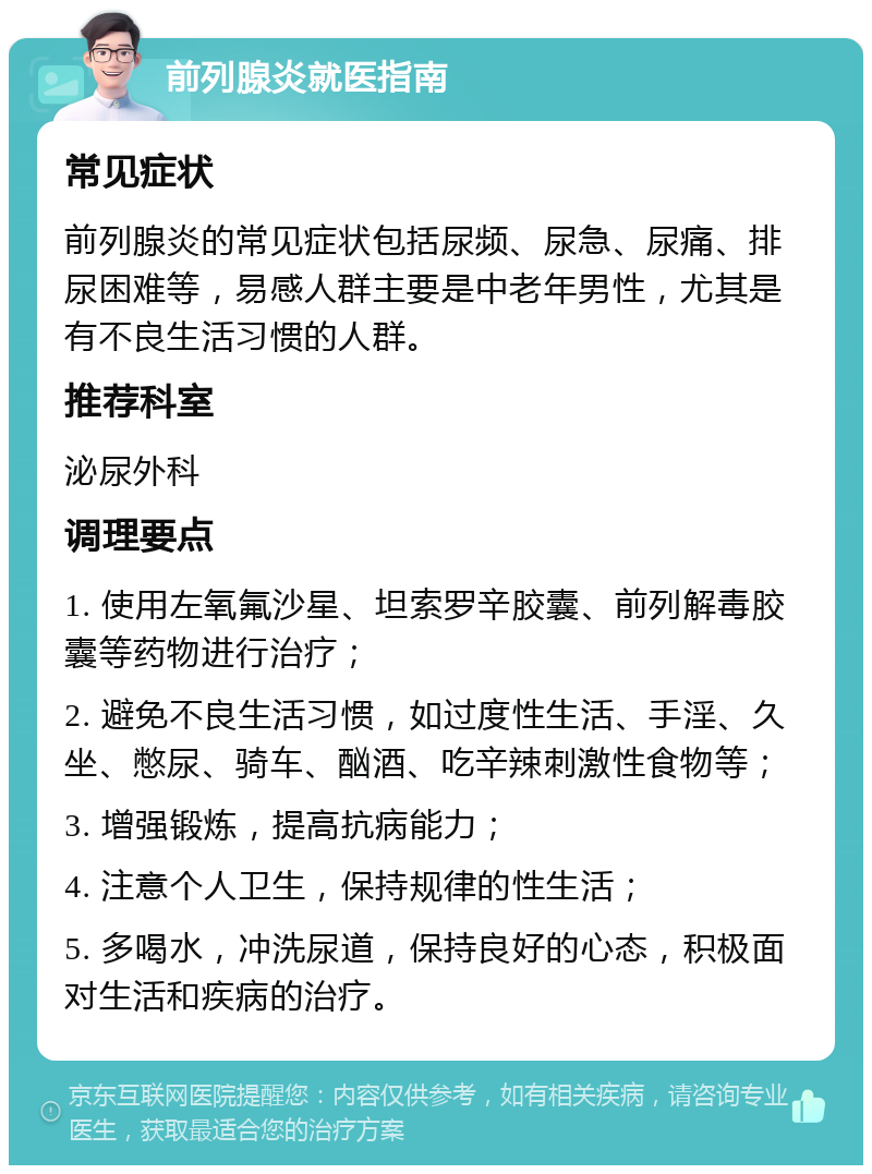 前列腺炎就医指南 常见症状 前列腺炎的常见症状包括尿频、尿急、尿痛、排尿困难等，易感人群主要是中老年男性，尤其是有不良生活习惯的人群。 推荐科室 泌尿外科 调理要点 1. 使用左氧氟沙星、坦索罗辛胶囊、前列解毒胶囊等药物进行治疗； 2. 避免不良生活习惯，如过度性生活、手淫、久坐、憋尿、骑车、酗酒、吃辛辣刺激性食物等； 3. 增强锻炼，提高抗病能力； 4. 注意个人卫生，保持规律的性生活； 5. 多喝水，冲洗尿道，保持良好的心态，积极面对生活和疾病的治疗。