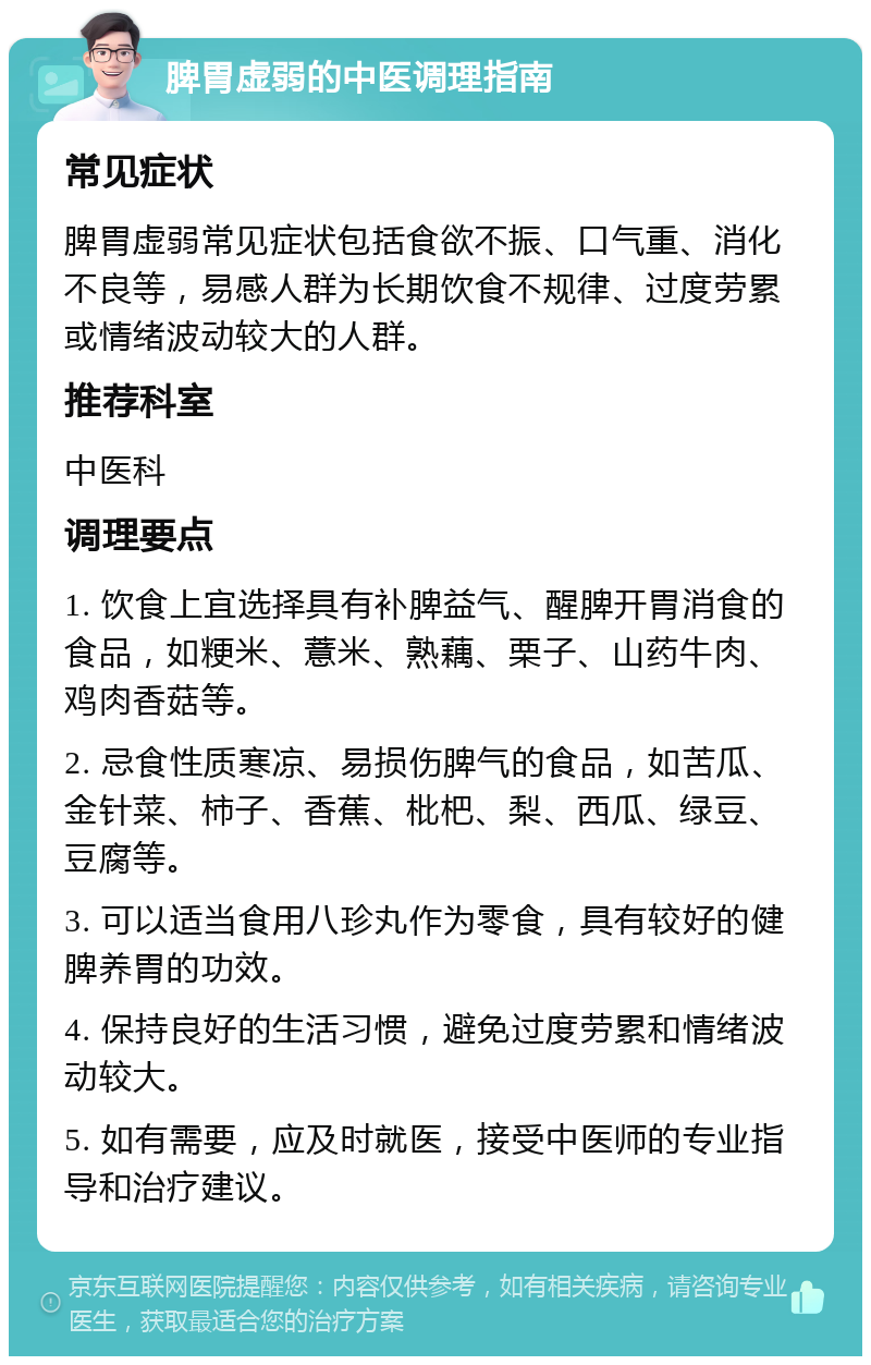 脾胃虚弱的中医调理指南 常见症状 脾胃虚弱常见症状包括食欲不振、口气重、消化不良等，易感人群为长期饮食不规律、过度劳累或情绪波动较大的人群。 推荐科室 中医科 调理要点 1. 饮食上宜选择具有补脾益气、醒脾开胃消食的食品，如粳米、薏米、熟藕、栗子、山药牛肉、鸡肉香菇等。 2. 忌食性质寒凉、易损伤脾气的食品，如苦瓜、金针菜、柿子、香蕉、枇杷、梨、西瓜、绿豆、豆腐等。 3. 可以适当食用八珍丸作为零食，具有较好的健脾养胃的功效。 4. 保持良好的生活习惯，避免过度劳累和情绪波动较大。 5. 如有需要，应及时就医，接受中医师的专业指导和治疗建议。