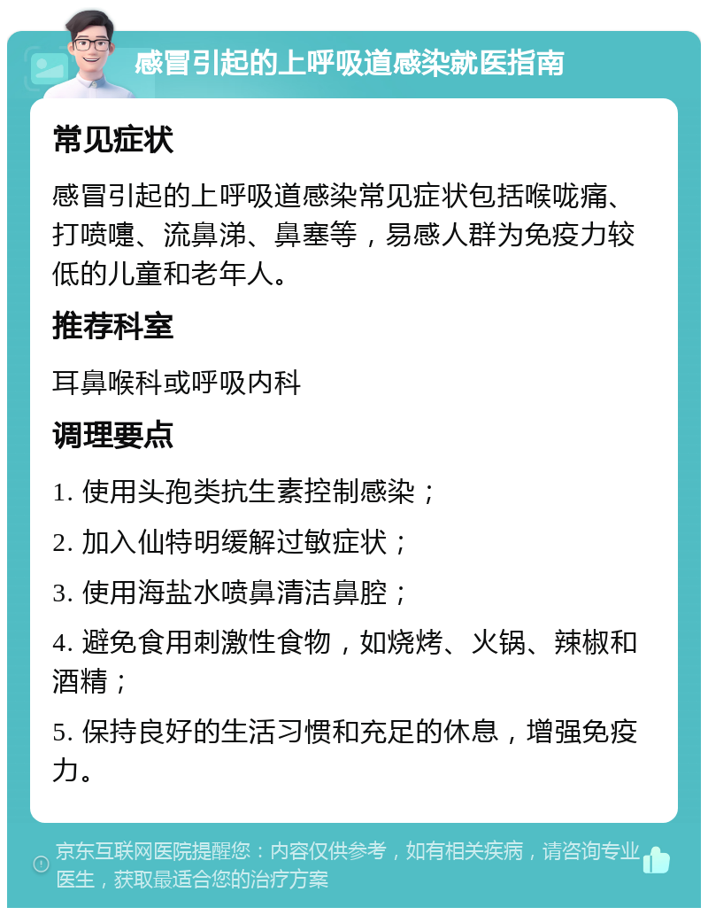 感冒引起的上呼吸道感染就医指南 常见症状 感冒引起的上呼吸道感染常见症状包括喉咙痛、打喷嚏、流鼻涕、鼻塞等，易感人群为免疫力较低的儿童和老年人。 推荐科室 耳鼻喉科或呼吸内科 调理要点 1. 使用头孢类抗生素控制感染； 2. 加入仙特明缓解过敏症状； 3. 使用海盐水喷鼻清洁鼻腔； 4. 避免食用刺激性食物，如烧烤、火锅、辣椒和酒精； 5. 保持良好的生活习惯和充足的休息，增强免疫力。