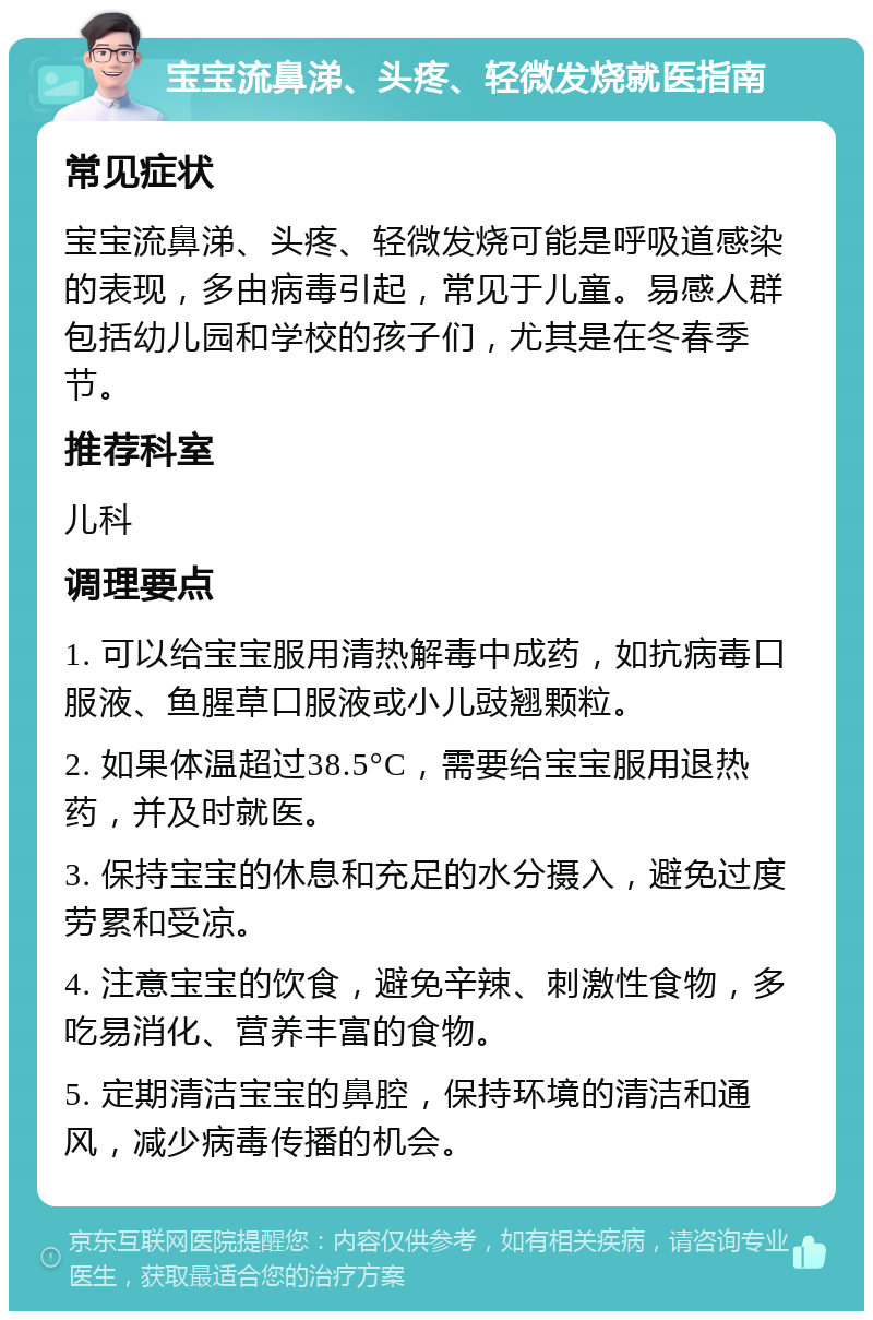 宝宝流鼻涕、头疼、轻微发烧就医指南 常见症状 宝宝流鼻涕、头疼、轻微发烧可能是呼吸道感染的表现，多由病毒引起，常见于儿童。易感人群包括幼儿园和学校的孩子们，尤其是在冬春季节。 推荐科室 儿科 调理要点 1. 可以给宝宝服用清热解毒中成药，如抗病毒口服液、鱼腥草口服液或小儿豉翘颗粒。 2. 如果体温超过38.5°C，需要给宝宝服用退热药，并及时就医。 3. 保持宝宝的休息和充足的水分摄入，避免过度劳累和受凉。 4. 注意宝宝的饮食，避免辛辣、刺激性食物，多吃易消化、营养丰富的食物。 5. 定期清洁宝宝的鼻腔，保持环境的清洁和通风，减少病毒传播的机会。