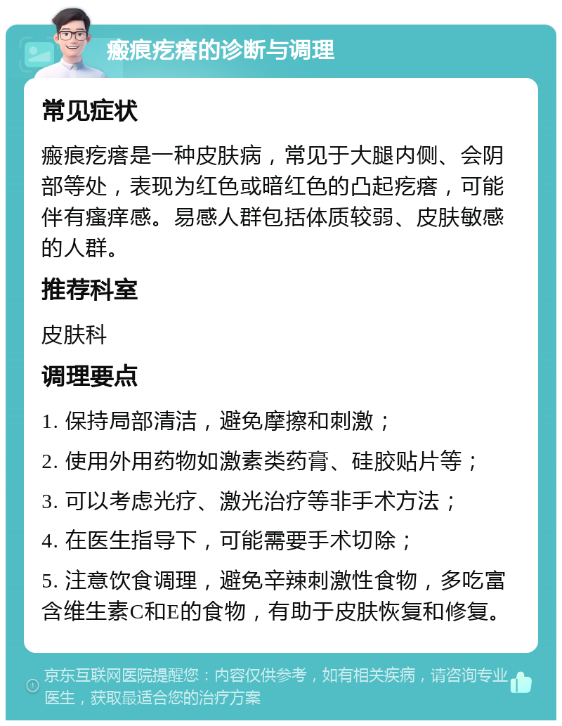 瘢痕疙瘩的诊断与调理 常见症状 瘢痕疙瘩是一种皮肤病，常见于大腿内侧、会阴部等处，表现为红色或暗红色的凸起疙瘩，可能伴有瘙痒感。易感人群包括体质较弱、皮肤敏感的人群。 推荐科室 皮肤科 调理要点 1. 保持局部清洁，避免摩擦和刺激； 2. 使用外用药物如激素类药膏、硅胶贴片等； 3. 可以考虑光疗、激光治疗等非手术方法； 4. 在医生指导下，可能需要手术切除； 5. 注意饮食调理，避免辛辣刺激性食物，多吃富含维生素C和E的食物，有助于皮肤恢复和修复。