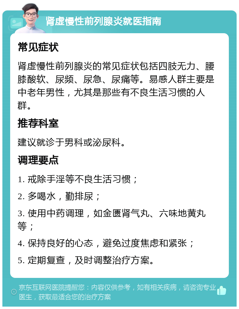 肾虚慢性前列腺炎就医指南 常见症状 肾虚慢性前列腺炎的常见症状包括四肢无力、腰膝酸软、尿频、尿急、尿痛等。易感人群主要是中老年男性，尤其是那些有不良生活习惯的人群。 推荐科室 建议就诊于男科或泌尿科。 调理要点 1. 戒除手淫等不良生活习惯； 2. 多喝水，勤排尿； 3. 使用中药调理，如金匮肾气丸、六味地黄丸等； 4. 保持良好的心态，避免过度焦虑和紧张； 5. 定期复查，及时调整治疗方案。