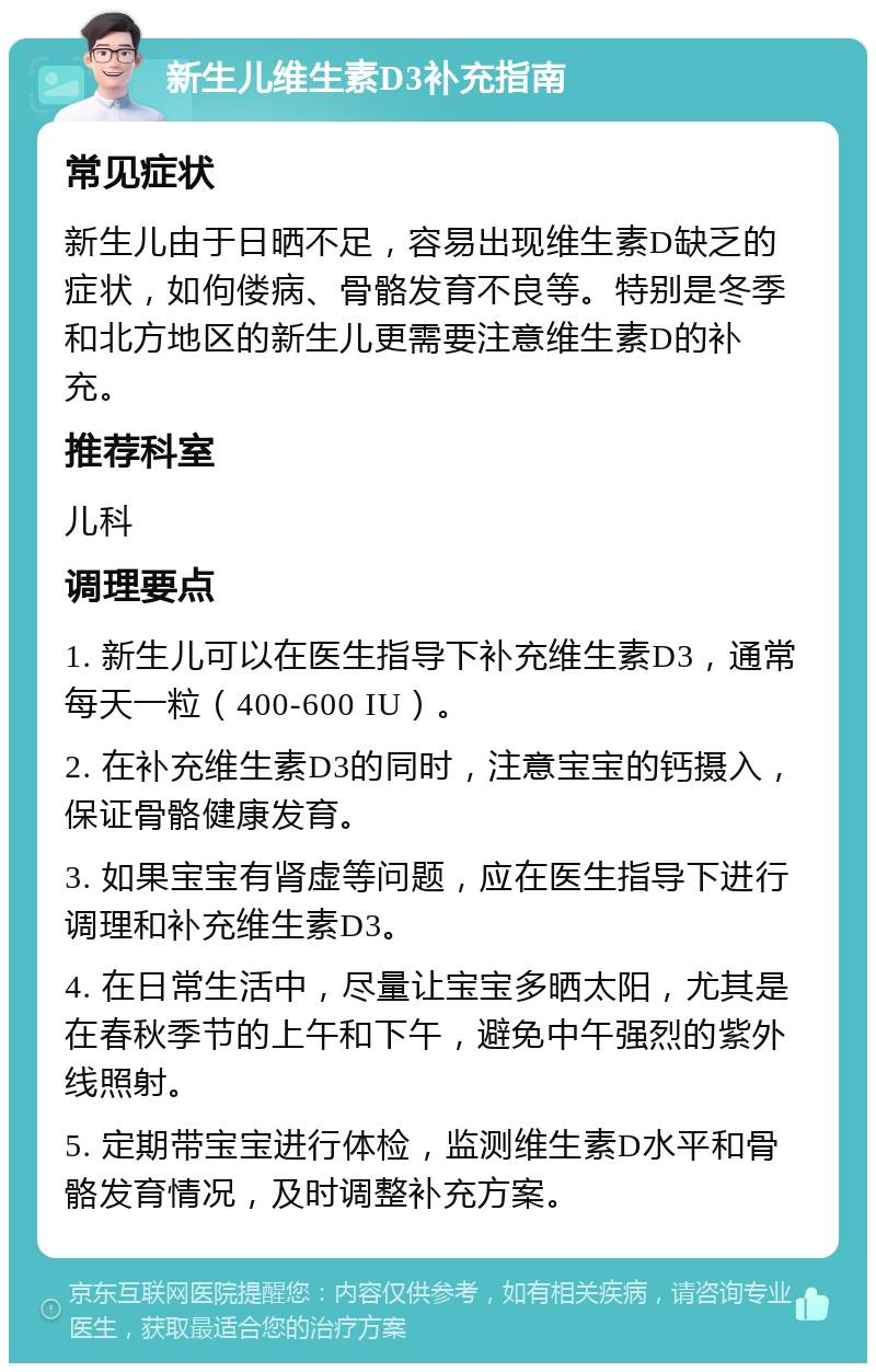 新生儿维生素D3补充指南 常见症状 新生儿由于日晒不足，容易出现维生素D缺乏的症状，如佝偻病、骨骼发育不良等。特别是冬季和北方地区的新生儿更需要注意维生素D的补充。 推荐科室 儿科 调理要点 1. 新生儿可以在医生指导下补充维生素D3，通常每天一粒（400-600 IU）。 2. 在补充维生素D3的同时，注意宝宝的钙摄入，保证骨骼健康发育。 3. 如果宝宝有肾虚等问题，应在医生指导下进行调理和补充维生素D3。 4. 在日常生活中，尽量让宝宝多晒太阳，尤其是在春秋季节的上午和下午，避免中午强烈的紫外线照射。 5. 定期带宝宝进行体检，监测维生素D水平和骨骼发育情况，及时调整补充方案。