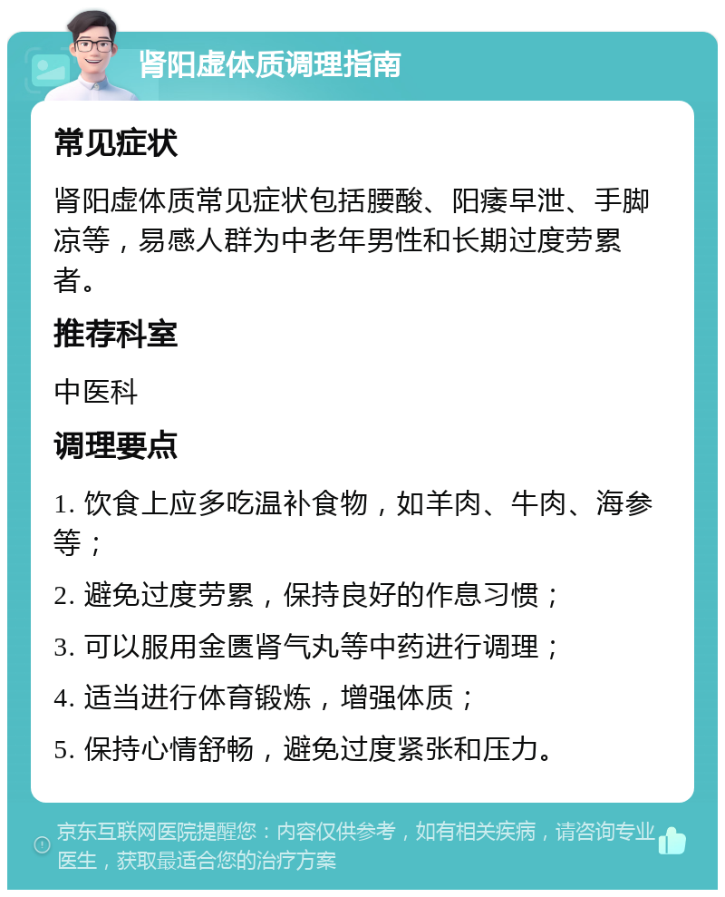 肾阳虚体质调理指南 常见症状 肾阳虚体质常见症状包括腰酸、阳痿早泄、手脚凉等，易感人群为中老年男性和长期过度劳累者。 推荐科室 中医科 调理要点 1. 饮食上应多吃温补食物，如羊肉、牛肉、海参等； 2. 避免过度劳累，保持良好的作息习惯； 3. 可以服用金匮肾气丸等中药进行调理； 4. 适当进行体育锻炼，增强体质； 5. 保持心情舒畅，避免过度紧张和压力。