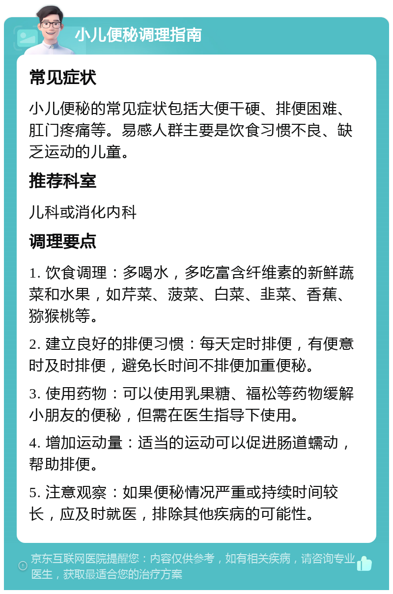 小儿便秘调理指南 常见症状 小儿便秘的常见症状包括大便干硬、排便困难、肛门疼痛等。易感人群主要是饮食习惯不良、缺乏运动的儿童。 推荐科室 儿科或消化内科 调理要点 1. 饮食调理：多喝水，多吃富含纤维素的新鲜蔬菜和水果，如芹菜、菠菜、白菜、韭菜、香蕉、猕猴桃等。 2. 建立良好的排便习惯：每天定时排便，有便意时及时排便，避免长时间不排便加重便秘。 3. 使用药物：可以使用乳果糖、福松等药物缓解小朋友的便秘，但需在医生指导下使用。 4. 增加运动量：适当的运动可以促进肠道蠕动，帮助排便。 5. 注意观察：如果便秘情况严重或持续时间较长，应及时就医，排除其他疾病的可能性。