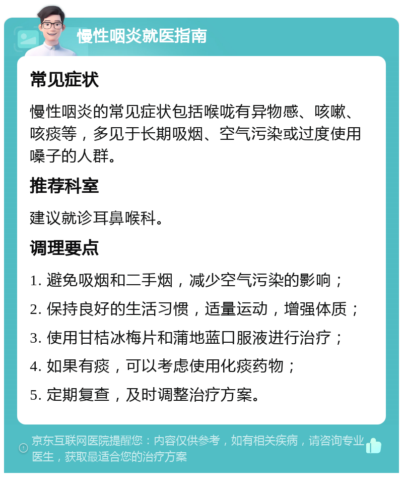 慢性咽炎就医指南 常见症状 慢性咽炎的常见症状包括喉咙有异物感、咳嗽、咳痰等，多见于长期吸烟、空气污染或过度使用嗓子的人群。 推荐科室 建议就诊耳鼻喉科。 调理要点 1. 避免吸烟和二手烟，减少空气污染的影响； 2. 保持良好的生活习惯，适量运动，增强体质； 3. 使用甘桔冰梅片和蒲地蓝口服液进行治疗； 4. 如果有痰，可以考虑使用化痰药物； 5. 定期复查，及时调整治疗方案。