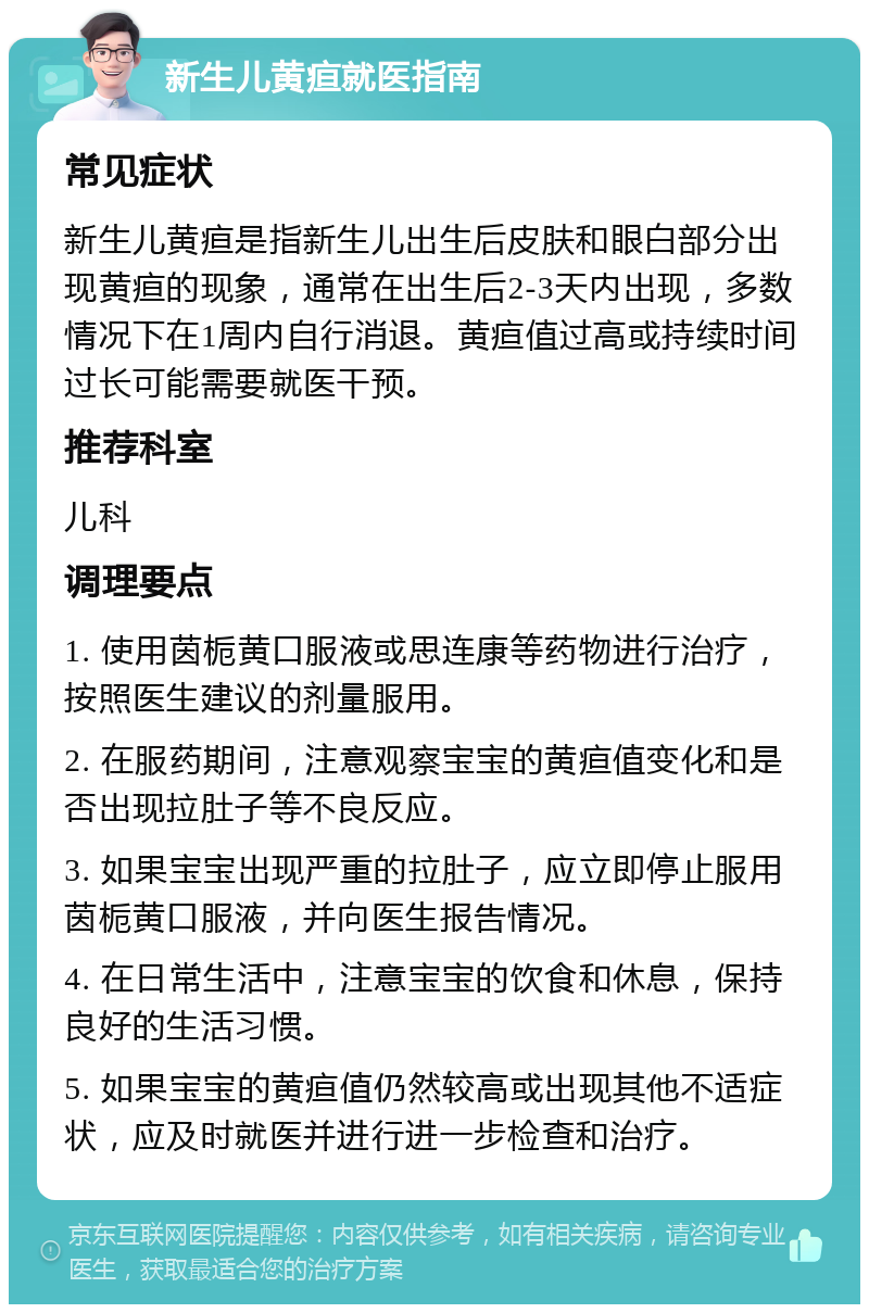 新生儿黄疸就医指南 常见症状 新生儿黄疸是指新生儿出生后皮肤和眼白部分出现黄疸的现象，通常在出生后2-3天内出现，多数情况下在1周内自行消退。黄疸值过高或持续时间过长可能需要就医干预。 推荐科室 儿科 调理要点 1. 使用茵栀黄口服液或思连康等药物进行治疗，按照医生建议的剂量服用。 2. 在服药期间，注意观察宝宝的黄疸值变化和是否出现拉肚子等不良反应。 3. 如果宝宝出现严重的拉肚子，应立即停止服用茵栀黄口服液，并向医生报告情况。 4. 在日常生活中，注意宝宝的饮食和休息，保持良好的生活习惯。 5. 如果宝宝的黄疸值仍然较高或出现其他不适症状，应及时就医并进行进一步检查和治疗。