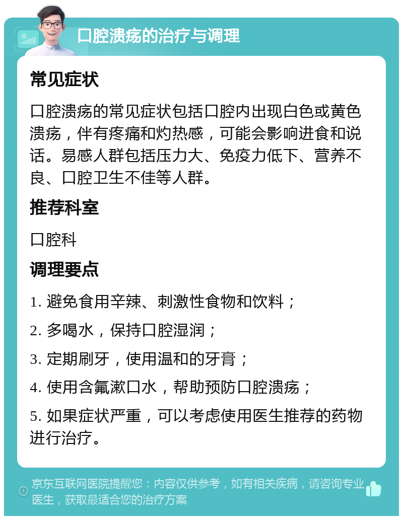 口腔溃疡的治疗与调理 常见症状 口腔溃疡的常见症状包括口腔内出现白色或黄色溃疡，伴有疼痛和灼热感，可能会影响进食和说话。易感人群包括压力大、免疫力低下、营养不良、口腔卫生不佳等人群。 推荐科室 口腔科 调理要点 1. 避免食用辛辣、刺激性食物和饮料； 2. 多喝水，保持口腔湿润； 3. 定期刷牙，使用温和的牙膏； 4. 使用含氟漱口水，帮助预防口腔溃疡； 5. 如果症状严重，可以考虑使用医生推荐的药物进行治疗。