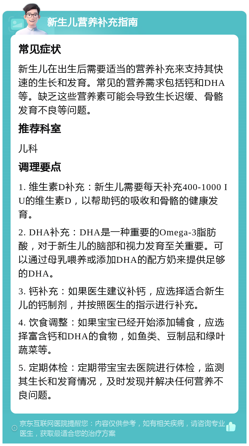 新生儿营养补充指南 常见症状 新生儿在出生后需要适当的营养补充来支持其快速的生长和发育。常见的营养需求包括钙和DHA等。缺乏这些营养素可能会导致生长迟缓、骨骼发育不良等问题。 推荐科室 儿科 调理要点 1. 维生素D补充：新生儿需要每天补充400-1000 IU的维生素D，以帮助钙的吸收和骨骼的健康发育。 2. DHA补充：DHA是一种重要的Omega-3脂肪酸，对于新生儿的脑部和视力发育至关重要。可以通过母乳喂养或添加DHA的配方奶来提供足够的DHA。 3. 钙补充：如果医生建议补钙，应选择适合新生儿的钙制剂，并按照医生的指示进行补充。 4. 饮食调整：如果宝宝已经开始添加辅食，应选择富含钙和DHA的食物，如鱼类、豆制品和绿叶蔬菜等。 5. 定期体检：定期带宝宝去医院进行体检，监测其生长和发育情况，及时发现并解决任何营养不良问题。